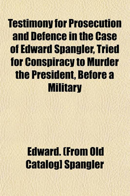 Book cover for Testimony for Prosecution and Defence in the Case of Edward Spangler, Tried for Conspiracy to Murder the President, Before a Military