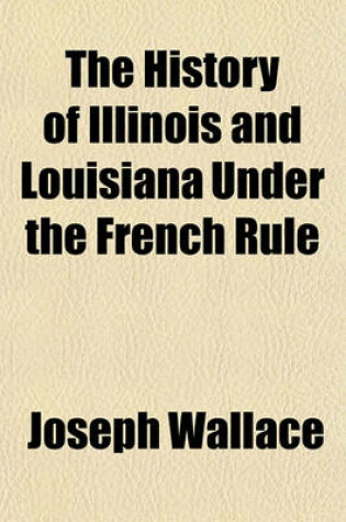 Cover of The History of Illinois and Louisiana Under the French Rule; Embracing a General View of the French Dominion in North America with Some Account of the English Occupation of Illinois