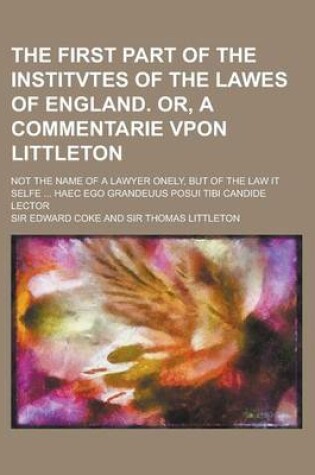 Cover of The First Part of the Institvtes of the Lawes of England. Or, a Commentarie Vpon Littleton; Not the Name of a Lawyer Onely, But of the Law It Selfe ..