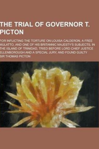 Cover of The Trial of Governor T. Picton; For Inflicting the Torture on Louisa Calderon, a Free Mulatto, and One of His Britannic Majesty's Subjects, in the Is