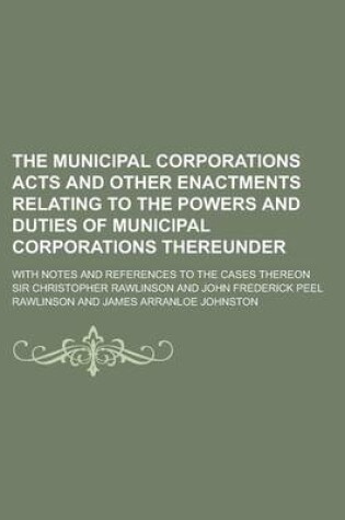 Cover of The Municipal Corporations Acts and Other Enactments Relating to the Powers and Duties of Municipal Corporations Thereunder; With Notes and References to the Cases Thereon