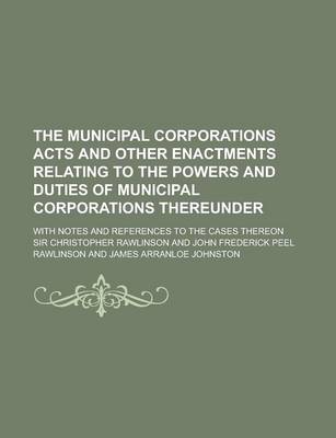 Book cover for The Municipal Corporations Acts and Other Enactments Relating to the Powers and Duties of Municipal Corporations Thereunder; With Notes and References to the Cases Thereon