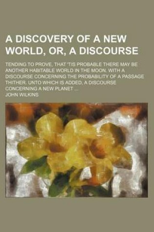 Cover of A Discovery of a New World, Or, a Discourse; Tending to Prove, That 'Tis Probable There May Be Another Habitable World in the Moon. with a Discourse