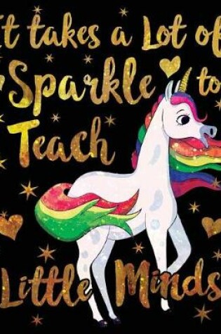 Cover of It Takes a Lot of Sparkle to Teach Little Minds Notebook Unicorn Gold