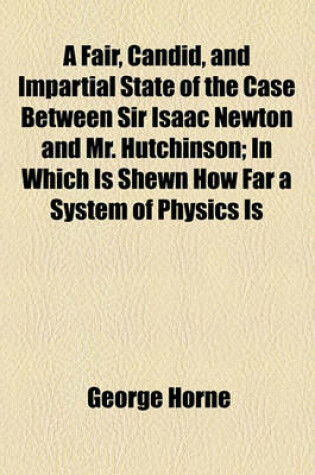 Cover of A Fair, Candid, and Impartial State of the Case Between Sir Isaac Newton and Mr. Hutchinson; In Which Is Shewn How Far a System of Physics Is Capable of Mathematical Demonstration How Far Sir Isaac's, as Such a System, Has That Demonstration and Consequen