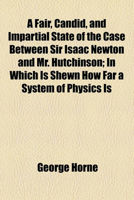 Book cover for A Fair, Candid, and Impartial State of the Case Between Sir Isaac Newton and Mr. Hutchinson; In Which Is Shewn How Far a System of Physics Is Capable of Mathematical Demonstration How Far Sir Isaac's, as Such a System, Has That Demonstration and Consequen