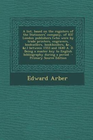 Cover of A List, Based on the Registers of the Stationers' Company, of 837 London Publishers (Who Were by Trade Printers, Engravers, Booksellers, Bookbinders, &C., &C.) Between 1553 and 1640 A. D. Being a Master Key to English Bibliography During a Period