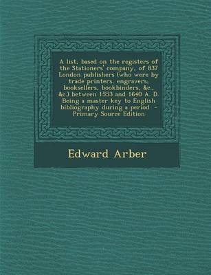 Book cover for A List, Based on the Registers of the Stationers' Company, of 837 London Publishers (Who Were by Trade Printers, Engravers, Booksellers, Bookbinders, &C., &C.) Between 1553 and 1640 A. D. Being a Master Key to English Bibliography During a Period