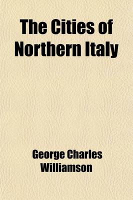 Book cover for The Cities of Northern Italy; Grant Allen's Historical Guide Books to the Principal Cities of Europe