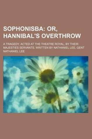 Cover of Sophonisba; Or, Hannibal's Overthrow. a Tragedy. Acted at the Theatre Royal, by Their Majesties Servants. Written by Nathaniel Lee, Gent