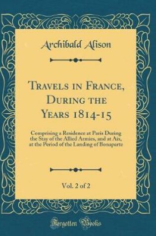 Cover of Travels in France, During the Years 1814-15, Vol. 2 of 2: Comprising a Residence at Paris During the Stay of the Allied Armies, and at Aix, at the Period of the Landing of Bonaparte (Classic Reprint)