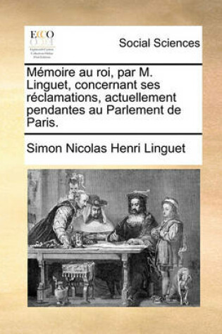Cover of Memoire Au Roi, Par M. Linguet, Concernant Ses Reclamations, Actuellement Pendantes Au Parlement de Paris.