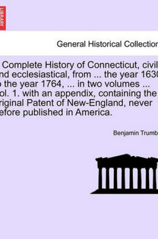 Cover of A Complete History of Connecticut, Civil and Ecclesiastical, from ... the Year 1630, to the Year 1764, ... in Two Volumes ... Vol. 1. with an Appendix, Containing the Original Patent of New-England, Never Before Published in America. Vol. I.