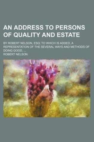 Cover of An Address to Persons of Quality and Estate; By Robert Nelson, Esq; To Which Is Added, a Representation of the Several Ways and Methods of Doing Good, ...