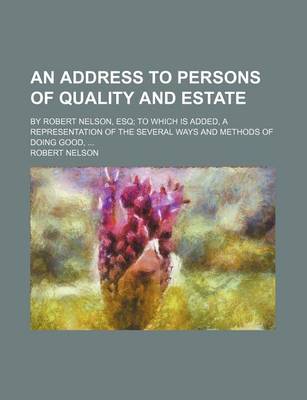 Book cover for An Address to Persons of Quality and Estate; By Robert Nelson, Esq; To Which Is Added, a Representation of the Several Ways and Methods of Doing Good, ...