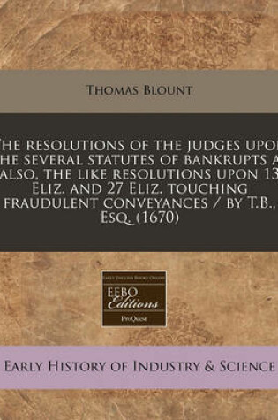 Cover of The Resolutions of the Judges Upon the Several Statutes of Bankrupts as Also, the Like Resolutions Upon 13 Eliz. and 27 Eliz. Touching Fraudulent Conveyances / By T.B., Esq. (1670)