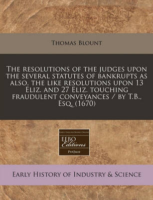 Book cover for The Resolutions of the Judges Upon the Several Statutes of Bankrupts as Also, the Like Resolutions Upon 13 Eliz. and 27 Eliz. Touching Fraudulent Conveyances / By T.B., Esq. (1670)