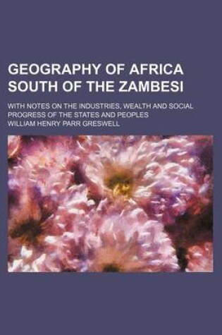 Cover of Geography of Africa South of the Zambesi; With Notes on the Industries, Wealth and Social Progress of the States and Peoples