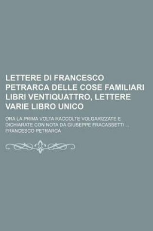 Cover of Lettere Di Francesco Petrarca Delle Cose Familiari Libri Ventiquattro, Lettere Varie Libro Unico; Ora La Prima VOLTA Raccolte Volgarizzate E Dichiarate Con Nota Da Giuseppe Fracassetti