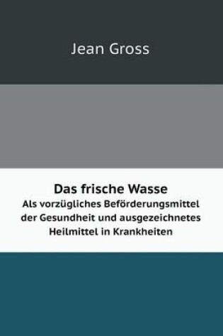 Cover of Das frische Wasser Als vorzügliches Beförderungsmittel der Gesundheit und ausgezeichnetes Heilmittel in Krankheiten