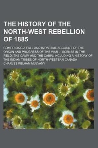 Cover of The History of the North-West Rebellion of 1885; Comprising a Full and Impartial Account of the Origin and Progress of the War Scenes in the Field, the Camp, and the Cabin Including a History of the Indian Tribes of North-Western Canada