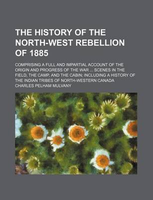 Book cover for The History of the North-West Rebellion of 1885; Comprising a Full and Impartial Account of the Origin and Progress of the War Scenes in the Field, the Camp, and the Cabin Including a History of the Indian Tribes of North-Western Canada