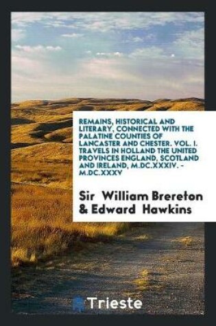 Cover of Remains, Historical and Literary, Connected with the Palatine Counties of Lancaster and Chester. Vol. I. Travels in Holland the United Provinces England, Scotland and Ireland, M.DC.XXXIV. - M.DC.XXXV