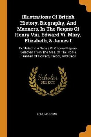 Cover of Illustrations of British History, Biography, and Manners, in the Reigns of Henry VIII, Edward VI, Mary, Elizabeth, & James I