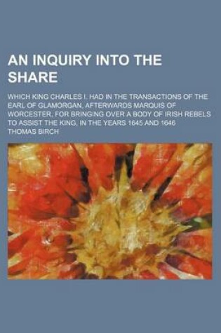 Cover of An Inquiry Into the Share; Which King Charles I. Had in the Transactions of the Earl of Glamorgan, Afterwards Marquis of Worcester, for Bringing Over a Body of Irish Rebels to Assist the King, in the Years 1645 and 1646