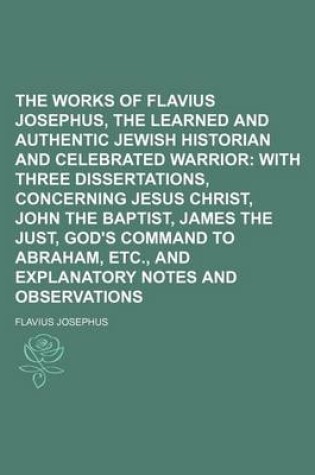 Cover of The Works of Flavius Josephus, the Learned and Authentic Jewish Historian and Celebrated Warrior; With Three Dissertations, Concerning Jesus Christ, John the Baptist, James the Just, God's Command to Abraham, Etc., and Explanatory Notes and Observations