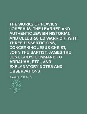 Book cover for The Works of Flavius Josephus, the Learned and Authentic Jewish Historian and Celebrated Warrior; With Three Dissertations, Concerning Jesus Christ, John the Baptist, James the Just, God's Command to Abraham, Etc., and Explanatory Notes and Observations