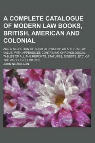 Cover of A Complete Catalogue of Modern Law Books, British, American and Colonial; And a Selection of Such Old Works as Are Still of Value, with Appendices Containing Chronological Tables of All the Reports, Statutes, Digests, Etc. of the Various Countries