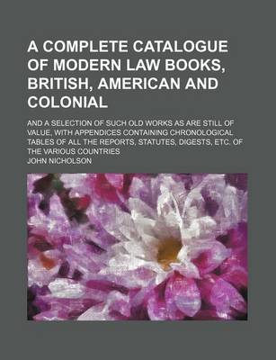 Book cover for A Complete Catalogue of Modern Law Books, British, American and Colonial; And a Selection of Such Old Works as Are Still of Value, with Appendices Containing Chronological Tables of All the Reports, Statutes, Digests, Etc. of the Various Countries