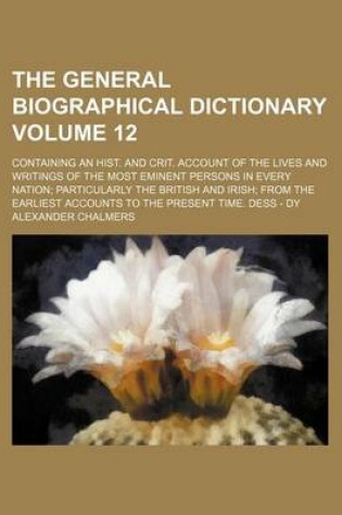 Cover of The General Biographical Dictionary Volume 12; Containing an Hist. and Crit. Account of the Lives and Writings of the Most Eminent Persons in Every Nation Particularly the British and Irish from the Earliest Accounts to the Present Time. Dess - Dy