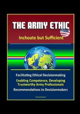 Book cover for The Army Ethic - Inchoate but Sufficient - Facilitating Ethical Decisionmaking, Enabling Competence, Developing Trustworthy Army Professionals, Recommendations to Decisionmakers