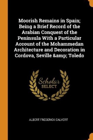 Cover of Moorish Remains in Spain; Being a Brief Record of the Arabian Conquest of the Peninsula with a Particular Account of the Mohammedan Architecture and Decoration in Cordova, Seville & Toledo