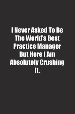 Book cover for I Never Asked To Be The World's Best Practice Manager But Here I Am Absolutely Crushing It.