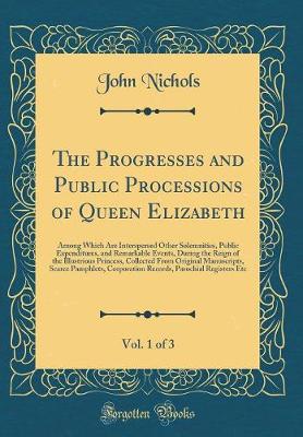 Book cover for The Progresses and Public Processions of Queen Elizabeth, Vol. 1 of 3: Among Which Are Interspersed Other Solemnities, Public Expenditures, and Remarkable Events, During the Reign of the Illustrious Princess, Collected From Original Manuscripts, Scarce Pa