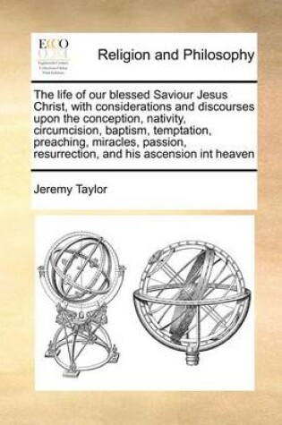 Cover of The Life of Our Blessed Saviour Jesus Christ, with Considerations and Discourses Upon the Conception, Nativity, Circumcision, Baptism, Temptation, Preaching, Miracles, Passion, Resurrection, and His Ascension Int Heaven