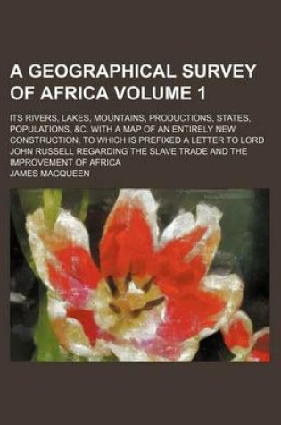 Cover of A Geographical Survey of Africa Volume 1; Its Rivers, Lakes, Mountains, Productions, States, Populations, &C. with a Map of an Entirely New Construction, to Which Is Prefixed a Letter to Lord John Russell Regarding the Slave Trade and the Improvement of Afri