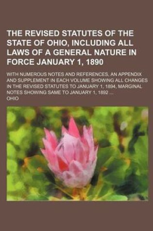 Cover of The Revised Statutes of the State of Ohio, Including All Laws of a General Nature in Force January 1, 1890; With Numerous Notes and References, an Appendix and Supplement in Each Volume Showing All Changes in the Revised Statutes to January 1, 1894, Marginal N