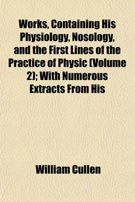 Book cover for Works, Containing His Physiology, Nosology, and the First Lines of the Practice of Physic (Volume 2); With Numerous Extracts from His