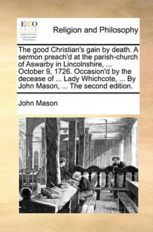Cover of The Good Christian's Gain by Death. a Sermon Preach'd at the Parish-Church of Aswarby in Lincolnshire, ... October 9, 1726. Occasion'd by the Decease of ... Lady Whichcote, ... by John Mason, ... the Second Edition.