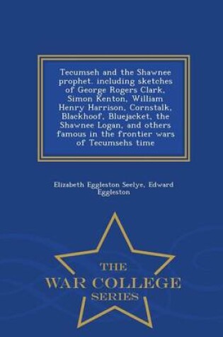 Cover of Tecumseh and the Shawnee Prophet. Including Sketches of George Rogers Clark, Simon Kenton, William Henry Harrison, Cornstalk, Blackhoof, Bluejacket, the Shawnee Logan, and Others Famous in the Frontier Wars of Tecumsehs Time - War College Series