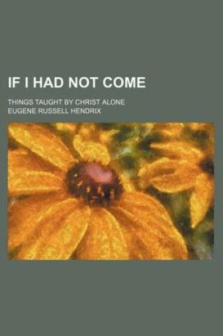 Cover of If I Had Not Come; Things Taught by Christ Alone