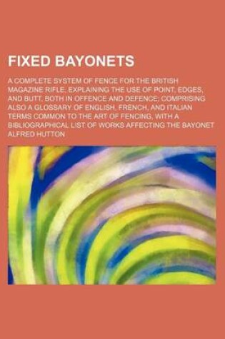 Cover of Fixed Bayonets; A Complete System of Fence for the British Magazine Rifle, Explaining the Use of Point, Edges, and Butt, Both in Offence and Defence Comprising Also a Glossary of English, French, and Italian Terms Common to the Art of Fencing, with a Bibl