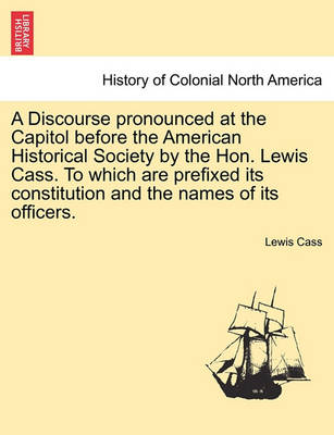 Book cover for A Discourse Pronounced at the Capitol Before the American Historical Society by the Hon. Lewis Cass. to Which Are Prefixed Its Constitution and the Names of Its Officers.