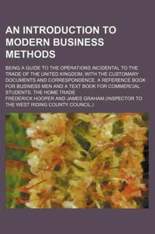 Cover of An Introduction to Modern Business Methods; Being a Guide to the Operations Incidental to the Trade of the United Kingdom, with the Customary Documents and Correspondence. a Reference Book for Business Men and a Text Book for Commercial