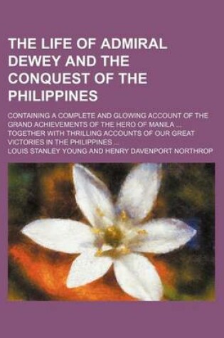 Cover of The Life of Admiral Dewey and the Conquest of the Philippines; Containing a Complete and Glowing Account of the Grand Achievements of the Hero of Manila Together with Thrilling Accounts of Our Great Victories in the Philippines