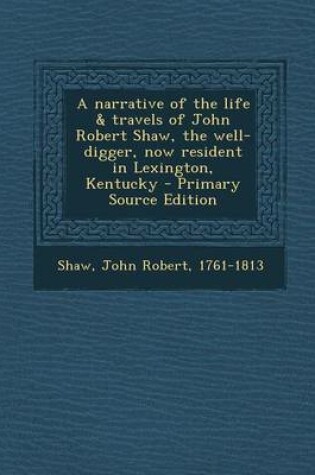 Cover of A Narrative of the Life & Travels of John Robert Shaw, the Well-Digger, Now Resident in Lexington, Kentucky - Primary Source Edition